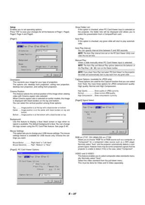 Page 41E – 37
Show Folder List:
If this option is checked, when PC Card Viewer input is selected on
the projector, the folder lists will be displayed and allows you to
select the presentation from a CompactFlash card.
Auto Play:
If this option is checked, any given slide will start to play automati-
cally.
Auto Play Interval:
You can specify interval time between 5 and 300 seconds.
NOTE: The Auto Play Interval time set on the PC Card Viewer Utility over-rides the one set here.
Manual Play:
Views a slide...