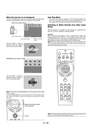 Page 48E – 44 When the tool bar is not displayed:
Press the FOLDER LIST button on the remote control to display fold-
ers from a CompactFlash card in the projector’s PC Card slot.
Use the SLIDE +/- button to
advance to the next  folder or
return to the previous folder.
Folder
02 : 0001 / 0008Folder Folder Folder
Folder
SlideSlide Slide Slide
Slide
SlideSlideSlide
02 : 0004 / 0008
Slide
Slide(Table) cursor (green marks)
Use the SLIDE +/- button to
advance to the next slide or re-
turn to the previous slide.
Auto...