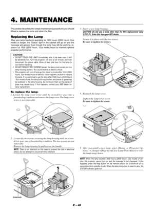 Page 52E – 48
This section describes the simple maintenance procedures you should
follow to replace the lamp and clean the filter.
Replacing the Lamp
After your lamp has been operating for 1500 hours (2500 hours : Eco
mode) or longer, the “Status” light in the cabinet will go on and the
message will appear. Even though the lamp may still be working, re-
place it at 1500 (2500 hours : Eco mode) hours to maintain optimal
projector performance.
CAUTION
•DO NOT TOUCH THE LAMP immediately after it has been used. It...