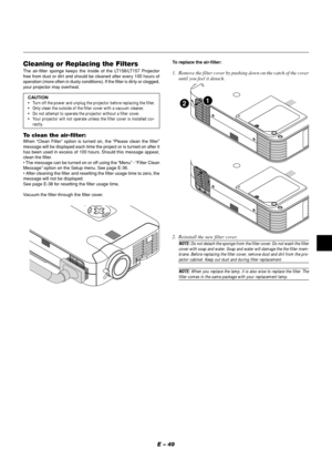 Page 53E – 49
Cleaning or Replacing the FiltersThe air-filter sponge keeps the inside of the LT158/LT157 Projector
free from dust or dirt and should be cleaned after every 100 hours of
operation (more often in dusty conditions). If the filter is dirty or clogged,
your projector may overheat.
CAUTION
•Turn off the power and unplug the projector before replacing the filter.
•Only clean the outside of the filter cover with a vacuum cleaner.
•Do not attempt to operate the projector without a filter cover.
•Your...