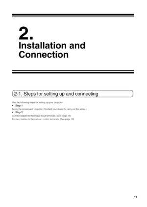 Page 17
17
2-1. Steps for setting up and connecting
Use the following steps for setting up your projector:
•Step 1
Setup the screen and projector. (Contact your dealer to carry out the setup.)
•Step 2
Connect cables to the image input terminals. (See page 18)
Connect cables to the various  control terminals. (See page 19)
2.
Installation and
Connection 