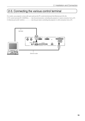 Page 19
2. Installation and Connection
19
2-3. Connecting the various control terminal
For control, your projector comes with such ports as the PC control terminal and the Ethernet port (RJ-45).
•PC control terminal (PC CONTROL) ----- Use this terminal when controlling the projector in serial connection from a PC.
• Ethernet port (LAN 1/LAN 2) --------------- Use this port when controlling the projector in LAN connection from a PC.
SDI-A
SDI-B DVI-ADVI-B
GP 
I/O
LAN-A LAN-B
REMOTE IN RS-232C
PC CARD
USB
CINEMA...