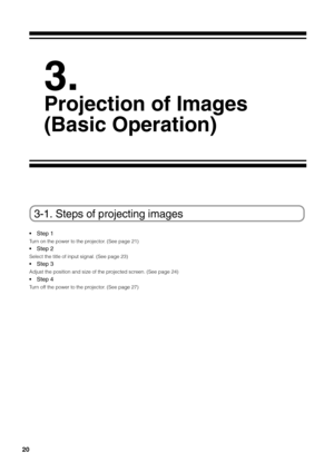 Page 20
20
3-1. Steps of projecting images
•Step 1
Turn on the power to the projector. (See page 21)
• Step 2
Select the title of input signal. (See page 23)
•Step 3
Adjust the position and size of the projected screen. (See page 24)
•Step 4
Turn off the power to the projector. (See page 27)
3.
Projection of Images
(Basic Operation) 