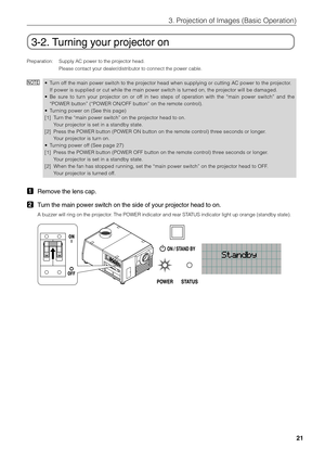 Page 21
21
3. Projection of Images (Basic Operation)
3-2. Turning your projector on
Preparation: Supply AC power to the projector head.Please contact your dealer/distributor to connect the power cable.
NOTE•Turn off the main power switch to the projector head when supplying or cutting AC power to the projector.
If power is supplied or cut while the main power switch is turned on, the projector will be damaged.
• Be sure to turn your projector on or off in two steps of operation with the “main power switch” and...