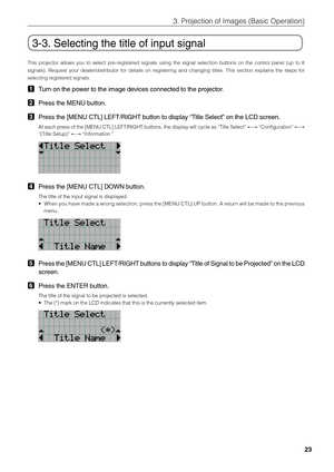 Page 23
23
3. Projection of Images (Basic Operation)
3-3. Selecting the title of input signal
This projector allows you to select pre-registered signals using the signal selection buttons on the control panel (up to 8
signals). Request your dealer/distributor for details on registering and changing titles. This section explains the steps for
selecting registered signals.
1Turn on the power to the image devices connected to the projector.
2Press the MENU button.
3Press the [MENU CTL] LEFT/RIGHT button to display...