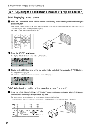 Page 24
24
3. Projection of Images (Basic Operation)
3-4. Adjusting the position and the size of projected screen
3-4-1. Displaying the test pattern
1Press the TEST button on the remote control. Alternatively, select the test pattern from the signal
selection button.
If you register the test patterns to the signal selection buttons ( to  buttons), select the te\
st pattern according to
“3-3. Selecting the title of input signal (See page 23)”.
The mode for selecting the test pattern is set.
2Press the SELECT /...