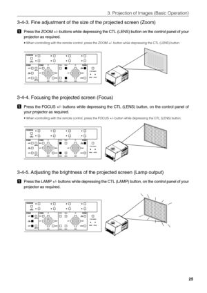 Page 25
25
3. Projection of Images (Basic Operation)
3-4-3. Fine adjustment of the size of the projected screen (Zoom)
1Press the ZOOM +/- buttons while depressing the CTL (LENS) button on t\
he control panel of your
projector as required.
• When controlling with the remote control, press the ZOOM +/- button while depressing the CTL (LENS) button.
  
3-4-4. Focusing the projected screen (Focus)
1Press the FOCUS +/- buttons while depressing the CTL (LENS) button, on\
 the control panel of
your projector as...