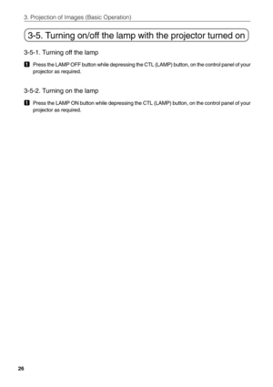 Page 26
26
3. Projection of Images (Basic Operation)
3-5. Turning on/off the lamp with the projector turned on
3-5-1. Turning off the lamp
1Press the LAMP OFF button while depressing the CTL (LAMP) button, on t\
he control panel of your
projector as required.
3-5-2. Turning on the lamp
1Press the LAMP ON button while depressing the CTL (LAMP) button, on th\
e control panel of your
projector as required. 