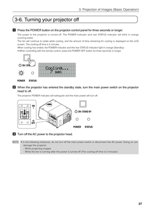 Page 27
27
3. Projection of Images (Basic Operation)
3-6. Turning your projector off
1Press the POWER button on the projector control panel for three seconds \
or longer.
The power to the projector is turned off. The POWER indicator and rear STATUS indicator will blink in orange
(cooling state).
The fan will continue to rotate while cooling, and the amount of time remaining for cooling is displayed on the LCD
screen. The cooling-off time is 5 minutes.
When cooling has ended, the POWER indicator and the rear...