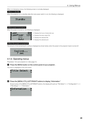 Page 29
29
4. Using Menus
When not displaying menus, the following screen is normally displayed.
When in standby
When the projector is in a standby state (the main power switch in on), the follo\
wing is displayed.
When power is turned on
When the power is turned on, the following is displayed.
← Displays the hours of lamp bulb use. 
←  Displays the lamp output (%). 
←  Displays the selected title. 
←  Displays the selected port. 
When the power is turned off
The amount of time remaining for cooling is...
