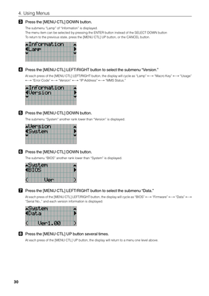 Page 30
30
4. Using Menus
3Press the [MENU CTL] DOWN button.
The submenu “Lamp” of “Information” is displayed.
The menu item can be selected by pressing the ENTER button instead of the SELECT DOWN button
To return to the previous state, press the [MENU CTL] UP button, or the CANCEL button.
4Press the [MENU CTL] LEFT/RIGHT button to select the submenu “Version.”
At each press of the [MENU CTL] LEFT/RIGHT button, the display will cycle as “L\
amp”  ←→ “Macro Key”  ←→ “Usage”
←→  “Error Code”  ←→ “Version”  ←→ “IP...