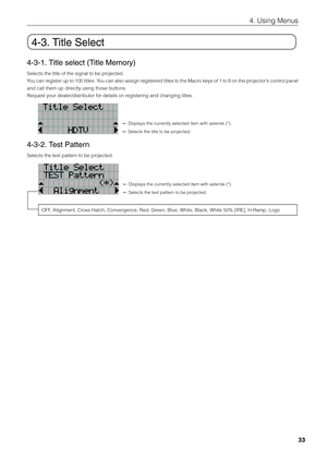 Page 33
33
4. Using Menus
4-3. Title Select
4-3-1. Title select (Title Memory)
Selects the title of the signal to be projected.
You can register up to 100 titles. You can also assign registered titles to the Macro keys of 1 to 8 on the projector’s control  panel
and call them up directly using those buttons.
Request your dealer/distributor for details on registering and changing titles.
←  Displays the currently selected item with asterisk (*).
←  Selects the title to be projected. 
4-3-2. Test Pattern
Selects...