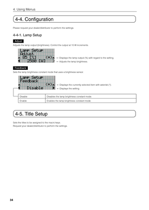 Page 34
34
4. Using Menus
4-4. Configuration
Please request your dealer/distributor to perform the settings.
4-4-1. Lamp Setup
Adjust
Adjusts the lamp output (brightness). Control the output at 10 W increments.
← Displays the lamp output (%) with regard to the setting. 
←  Adjusts the lamp brightness. 
Feedback
Sets the lamp brightness constant mode that uses a brightness sensor.
Disable
EnableDisables the lamp brightness constant mode. 
Enables the lamp brightness constant mode. 
← Displays the currently...