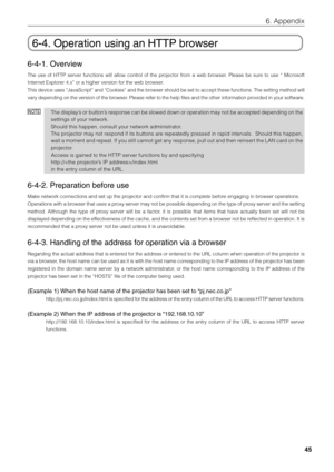 Page 45
45
6. Appendix
6-4. Operation using an HTTP browser
6-4-1. Overview
The use of HTTP server functions will allow control of the projector from a web browser. Please be sure to use “ Microsoft
Internet Explorer 4.x” or a higher version for the web browser.
This device uses “JavaScript” and “Cookies” and the browser should be set to accept these functions. The setting method will
vary depending on the version of the browser. Please refer to the help files and the other information provided in your...