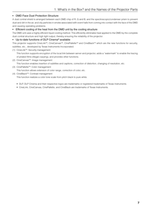 Page 7
7
1. What’s in the Box? and the Names of the Projector Parts
•DMD Face Dust Protection Structure
A dust contral shield is arranged between each DMD chip of R, G and B, and the spectroscopic/condenser prism to prevent
dust and dirt in the air, and oily particles in smoke associated with event halls from coming into contact with the face of the  DMD
and causing operating problems.
•E fficient cooling of the heat from the DMD unit by the cooling structure
The DMD unit uses a highly efficient liquid cooling...