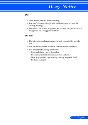 Page 93... English
Usage Notice
  Do:
■   Turn off the product before cleaning.
■
   Use a soft cloth moistened with mild detergent to clean the 
display housing.
■
   Disconnect the power plug from AC outlet if the product is not 
being used for a long period of time.
  Do not:
■   Block the slots and openings on the unit provided for ventila-
tion.
■
   Use abrasive cleaners, waxes or solvents to clean the unit.
■
   Use under the following conditions: -  
 Extremely heat, cold or humidity.
-  
 In areas...