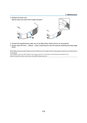 Page 122112
7. Maintenance
5. Connect the supplied power cable, turn on the Main Power switch and turn on the projector.
6. Finally, select the menu 
→ [Reset] → [Clear Lamp Hours] to reset the lamp life remaining and lamp usage
hours.
NOTE: When the lamp exceeds 2100 hours (up to 3100 hours in Eco mode) of service, the projector cannot turn on and the menu is
not displayed.
If this happens, press the HELP button on the remote control for 10 seconds to reset the lamp clock back to zero.
When the lamp time clock...