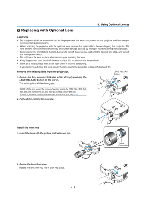 Page 125115
 Replacing with Optional Lens
CAUTION
•Do not give a shock or excessive load to the projector or the lens components as the projector and lens compo-
nents contain precision parts.
•When shipping the projector with the optional lens, remove the optional lens before shipping the projector. The
lens and the lens shift mechanism may encounter damage caused by improper handling during transportation.
•Before removing or installing the lens, be sure to turn off the projector, wait until the cooling fans...