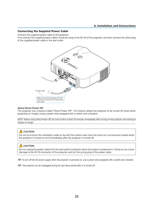 Page 3323
2. Installation and Connections
Connecting the Supplied Power Cable
Connect the supplied power cable to the projector.
First connect the supplied power cables three-pin plug to the AC IN of the projector, and then connect the other plug
of the supplied power cable in the wall outlet.
P
C
 
C
A
R
DL
A
M
PS
T
A
T
U
SP
O
W
E
RO
N
/S
T
A
N
D
 B
YSOURCE AUTO ADJUST
3D REFORM
S
E
L
E
C
T
P
C
 
C
A
R
D
L
A
M
P
S
T
A
T
U
S
P
O
W
E
RO
N
/S
T
A
N
D
 B
YSOURCE AUTO ADJUST
3D REFORM
Make sure that the prongs are...