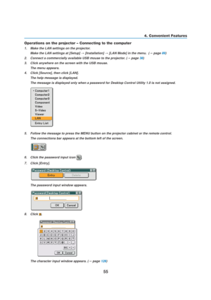 Page 6555
4. Convenient Features
Operations on the projector – Connecting to the computer
1. Make the LAN settings on the projector.
Make the LAN settings at [Setup] 
→ [Installation] → [LAN Mode] in the menu.  (→ page 89)
2. Connect a commercially available USB mouse to the projector. (
→ page 38)
3. Click anywhere on the screen with the USB mouse.
The menu appears.
4. Click [Source], then click [LAN].
The help message is displayed.
The message is displayed only when a password for Desktop Control Utility 1.0...