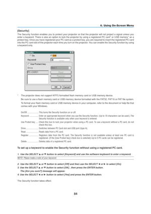 Page 9484
6. Using On-Screen Menu
[Security]
The Security function enables you to protect your projector so that the projector will not project a signal unless you
enter a keyword. There is also an option to lock the projector by using a registered PC card* or USB memory* as a
protect key. Once you have registered your PC card as a protect key, you are required to insert the registered PC card
into the PC card slot of the projector each time you turn on the projector. You can enable the Security function by...