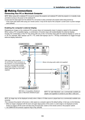 Page 2011
2. Installation and Connections
COMPUTER IN
PHONE
PHONE
AUDIO IN
 Making Connections
Connecting Your PC or Macintosh Computer
NOTE: When using with a notebook PC, be sure to connect the projector and notebook PC while the projector is in standby mode 
and before turning on the power to the notebook PC.
In most cases the output signal from the notebook PC is not turned on un\
less connected to the projector before being powered up.
* If the screen goes blank while using your remote control, it may be...