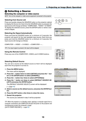 Page 2819
3. Projecting an Image (Basic Operation)
 Selecting a Source
Selecting the computer or video source
NOTE:	Turn	on	the	computer	or	video	source	equipment	connected	to	the	projector.
Selecting	from	Source	List
Press and quickly release the SOURCE button on the projector cabinet 
to display the Source list. Each time the SOURCE button is pressed, the 
input source will change as follows: “COMPUTER”,  ”VIDEO”, “S-VIDEO”. 
To display the selected source, press the ENTER button or allow 2 sec-
onds to...