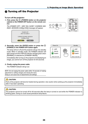 Page 3526
3. Projecting an Image (Basic Operation)
7 Turning off the Projector
To	turn	off	the	projector:
1.  first,  press  the   (POWer)  button  on  the  projector 
cabinet or the POWer Off button on the remote con-
trol. 
  The  [POWER  OFF  /  ARE YOU  SURE?  /CARBON  SAV-
INGS- SESSION 0.000[g-CO2]] message will appear.
2.  s econdly,  press  the  enter  button  or  press  the  
(POWer) or the POWer Off button again.
 The lamp will turn off and the projector will go into standby 
mode. When  in  standby...