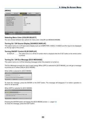 Page 6253
5. Using On-Screen Menu
[MENU]
Selecting	Menu	Color	[COLOR	SELECT]
You can choose between two options for menu color: COLOR and MONOCHROME.
Turning	On	/	Off	Source	Display	[SOURCE	DISPLAY]
This option turns on or off input name display such as COMPUTER, VIDEO, S-VIDEO and No Input to be displayed 
on the top right of the screen.
Turning	ON/OFF	Control	ID	[ID	DISPLAY]
ID DISPLAY ...........This option turns on or off the ID number which is displayed when the ID SET button on the remote control 
is...