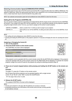 Page 6556
5. Using On-Screen Menu
Selecting	Communication	Speed	[COMMUNICATION	SPEED]
This feature sets the baud rate of the PC Control port (D-Sub 9P). It supports data rates from 4800 to 38400 bps. The 
default is 38400 bps. Select the appropriate baud rate for your equipment to be connected (depending on the equip-
ment, a lower baud rate may be recommended for long cable runs).
NOTE:	Your	selected	communication	speed	will	not	be	affected	even	when	[RESET]	is	done	from	the	menu.
Setting	ID	to	the	Projector...