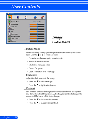 Page 2620
English ...
User Controls
Image
(Video Mode)
  Picture Mode
  There are many factory presets optimized for various types of im -
ages. Use the 
 or  to select the item.
 
  Presentation: For computer or notebook.
 
  Movie: For home theater.
 
  sRGB: For standard color.
 
  Game: For game.
 
  User: Memorize user’s settings.
  Brightness
 Adjust the brightness of the image.
 
 Press the  to darken image.
 
 Press the  to lighten the image.
  Contrast
  The contrast controls the degree of...