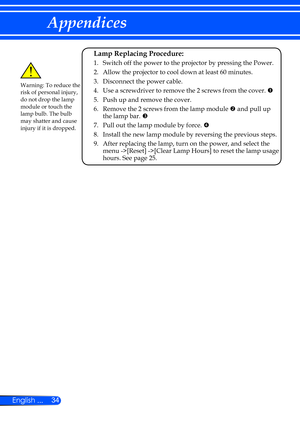 Page 4034
English ...
Appendices
Warning: To reduce the 
risk of personal injury, 
do not drop the lamp 
module or touch the 
lamp bulb. The bulb 
may shatter and cause 
injury if it is dropped.
 Lamp Replacing Procedure: 
  1.   Switch off the power to the projector by pressing the Power.
  2. Allow the projector to cool down at least 60 minutes.
  3. Disconnect the power cable.
  4. Use a screwdriver to remove the 2 screws from the cover.  
	 5. Push up and remove the cover. 
	6.   Remove the 2 screws from...