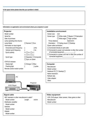 Page 45In the space below please describe your problem in detail.
Information on application and environment where your projector is used
ProjectorModel number:
Serial No.:
Date of purchase:
Lamp operating time (hours):
Lamp Mode: 
 Normal   Eco
Information on input signal: Horizontal synch frequency  [ ] kHz
Vertical synch frequency  [ ] Hz
Synch polarity  H  
 (+)   (–)
  V  
 (+)   (–)
Synch type 
 Separate   Composite
 
 Sync on Green
STATUS Indicator: Steady light 
 Orange   Blue
Flashing light  [ ]...