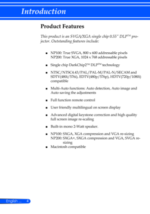 Page 104
English ...
Introduction
Product Features
 
This product is an SVGA/XGA single chip 0.55” DLPTM pro-
jector. Outstanding features include:
	■  NP100: True SVGA, 800 x 600 addressable pixels   
    NP200: True XGA, 1024 x 768 addressable pixels
 
■  Single chip DarkChip2TM DLPTM technology
 
■    NTSC/NTSC4.43/PAL/PAL-M/PAL-N/SECAM and 
SDTV(480i/576i), EDTV(480p/576p), HDTV(720p/1080i) 
compatible
 
■    Multi-Auto functions: Auto detection, Auto image and 
Auto saving the adjustments
 
■  Full...