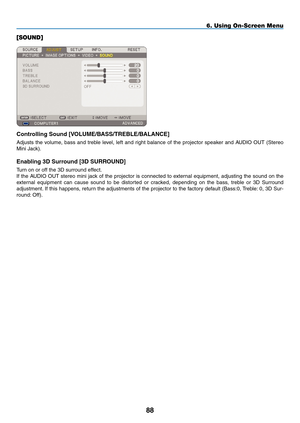 Page 102
88
6. Using On-Screen Menu
[SOUND]
Controlling Sound [VOLUmE/B ASS/TREBLE/B ALANCE]
Adjusts  the  volume,  bass  and  treble  level,  left  and  right  balance  of  the  projector  speaker  and  AUDIO  OUT  (Stereo 
Mini Jack).
Enabling 3D Surround [ 3D SURROUND]
Turn on or off the 3D surround effect.
If the AUDIO OUT stereo mini jack of the projector is connected to external equipment, adjusting the sound on the 
external  equipment  can  cause  sound  to  be  distorted  or  cracked,  depending  on...