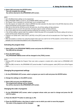 Page 108
94
6. Using On-Screen Menu
4. Select [OK] and press the ENTER button. 
This will complete the settings. 
You will be returned to the [PROGRAM LIST] screen.
NOTE: 
• 
Up to 30 different timer settings can be programmed.
• 
When [PROGRAM TIMER] is turned on, the [STANDBY MODE] setting is ignored.
•  The Program Timer is executed on a set time basis, not in a program basis.
• 
Once the program not marked with a check in [REPEAT] has been executed, the check mark in the [ACTIVE] check box will be 
cleared...