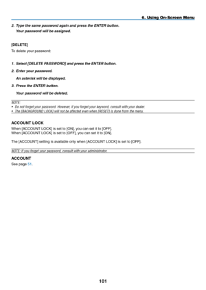 Page 115
0
6. Using On-Screen Menu
2. Type the same password again and press the ENTER button.
  Your password will be assigned.
[DELETE] 
To delete your password:
1. Select [DELETE PASSWORD] and press the ENTER button.
2.  Enter your password.
  An asterisk will be displayed.
3.  Press the ENTER button.
  Your password will be deleted.
NOTE: 
•  Do not forget your password. However, if you forget your keyword, consult with your dealer.
•  The [BACKGROUND LOCK] will not be affected even when [RESET] is...