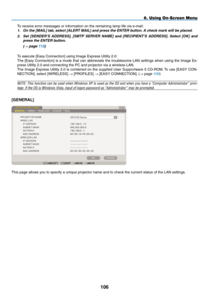 Page 120
0
6. Using On-Screen Menu
To receive error messages or information on the remaining lamp life via e-mail:1.  On the [ MAIL
] tab, select [ ALERT MAIL] and press the ENTER button. A check mark will be placed. 
2.  Set  [ SENDER’S  ADDRESS
],  [SMTP  SERVER  NAME]  and  [ RECIPIENT’S  ADDRESS].  Select  [OK]  and 
press the ENTER button.
  (
→ page 113)
To execute [Easy Connection] using Image Express Utility 2.0:
The [Easy Connection] is a mode that can abbreviate the troublesome LAN settings...