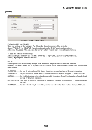 Page 122
08
6. Using On-Screen Menu
[WIRED]
Profiles (for LAN port [RJ-45]):
Up to two settings for the LAN port (RJ-45) can be stored in memory of the projector.
Select [PROFILE 1] or [PROFILE 2] and then do settings for [DHCP] and the other options. 
After doing this, select [OK] and press the ENTER button. This will store your settings in memory.
To recall the settings from memory:
After selecting the [WIRED] tab, select the [PROFILE 1] or [PROFILE 2] from the [PROFILES] list.
Select [OK] and press the...