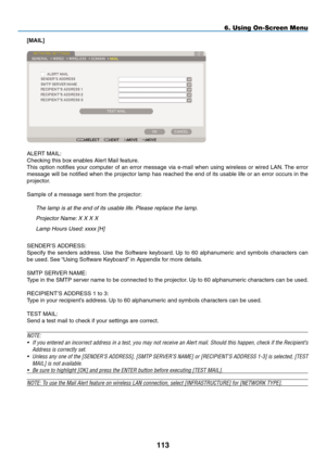 Page 127
3
6. Using On-Screen Menu
[mAIL]
ALERT MAIL:
Checking this box enables Alert Mail feature.
This option notifies your computer of an error message via e-mail when using wireless or wired LAN. The error 
message will be notified when the projector lamp has reached the end of its usable life or an error occurs in the 
projector.
Sample of a message sent from the projector:the lamp is at the end of its usable life. Please replace the lamp.
Projector name: X X X X
lamp hours Used: xxxx [h]
SENDER’S...