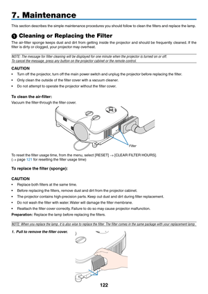 Page 136

7. Maintenance
This section describes the simple maintenance procedures you should follow to clean the filters and replace the lamp.
 Cleaning or Replacing the Filter
The  air-filter  sponge  keeps  dust  and  dirt  from  getting  inside  the  projector  and  should  be  frequently  cleaned.  If  the 
filter is dirty or clogged, your projector may overheat.
NOTE: The message for filter cleaning will be displayed for one minute\
 when the projector is turned on or off.
To cancel the...