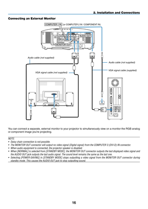 Page 30

AUDIOIN
WIRELESS
USB(LAN)
WIRELESS
AUDIO OUT
phONE
MONITOR OUT
COMPUTER 1 IN (or COMPUTER 2 IN / COMPONENT IN)
2. Installation and Connections
Connecting an External Monitor
You can connect a separate, external monitor to your projector to simultaneously view on a monitor the RGB analog 
or component image you’re projecting.
NOTE:
• Daisy chain connection is not possible.
•  The MONITOR OUT connector will output no video signal (Digital signal)\
 from the COMPUTER 3 (DVI-D) IN connector.
•...