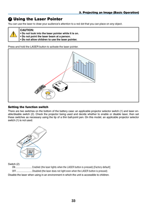 Page 47
33
3. Projecting an Image (Basic Operation)
 Using the Laser Pointer
You can use the laser to draw your audience’s attention to a red dot that you can place on any object.
CAUTION:
• Do not look into the laser pointer while it is on.
• Do not point the laser beam at a person.
• Do not allow children to use the laser pointer.
Press and hold the LASER button to activate the laser pointer.
LASERLASER
LAMPSTATUSPOWERON/STAND.BySOURCEAUTO.ADJUST3D.REFORMSELECTUSB
LENS SHIFTLEFTRIGHTDOWNUP
WIRELESSWIRELESS...