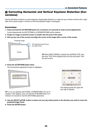 Page 54
40
 Correcting Horizontal and Vertical Keystone Distortion (Cor-
nerstone)
Use the 3D Reform feature to correct keystone (trapezoidal) distortion to make the top or bottom and the left or right 
side of the screen longer or shorter so that the projected image is rectangular.
4. Convenient Features
Projected image
Cornerstone
1. Press and hold the 3D REFORM button for a minimum of 2 seconds to reset current adjustments.
  Current adjustments for [ KeYstOne
] or [COrnerst One] will be cleared.
2....