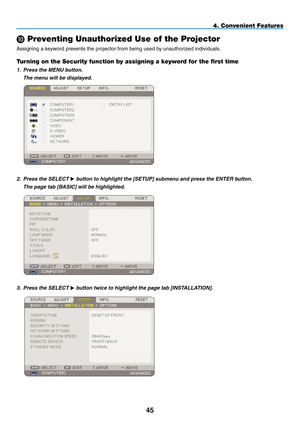 Page 59
45
4. Convenient Features
 Preventing Unauthorized Use of the Projector
Assigning a keyword prevents the projector from being used by unauthorized individuals.
Turning on the Security function by assigning a keyword for the first time
1. Press the MENU button.
  The menu will be displayed.
 
2. Press the SELECT 
 button to highlight the [ SETUP] submenu and press the ENTER button.
  The page tab [ BASIC
] will be highlighted.
 
3.  Press the SELECT  button twice to highlight the page tab...