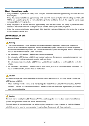 Page 8
vi
Important Information
About High Altitude mode
•  Set  [FAN  MODE]  to  [HIGH  ALTITUDE]  when  using  the  projector  at  altitudes  approximately  5500  feet/1600  me-
ters or higher.
  Using  the  projector  at  altitudes  approximately  5500  feet/1600  meters  or  higher  without  setting  to  [HIGH  ALTI
-
TUDE]  can  cause  the  projector  to  overheat  and  the  protector  could  shut  down.  If  this  happens,  wait  a  couple 
minutes and turn on the projector.
•   Using the projector at...