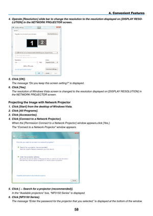 Page 72
58
4. Convenient Features
4. Operate [Resolution] slide bar to change the resolution to the resolution displayed on [DISPLAY RESO-
LUTION] in the NETWORK PROJECTOR screen.
 
5.  Click [OK].
  the message “do you keep this screen setting?” is displayed.
6.  Click [Yes].
  the resolution of Windows Vista screen is changed to the resolution displayed on [disPla Y resOlUtiOn] in 
the netWOrK Pr OJeCtOr screen.
projecting the Image with Network projector
1. Click [Start] from the desktop of Windows Vista.
2....