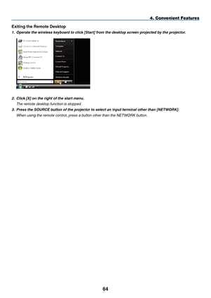 Page 78
4
4. Convenient Features
Exiting the Remote Desktop
1. Operate the wireless keyboard to click [Start] from the desktop screen projected by the projector.
 
2.  Click [X] on the right of the start menu.
  the remote desktop function is stopped.
3.  Press the SOURCE button of the projector to select an input terminal other than [NETWOR
K].
  When using the remote control, press a button other than the netWOrK button. 