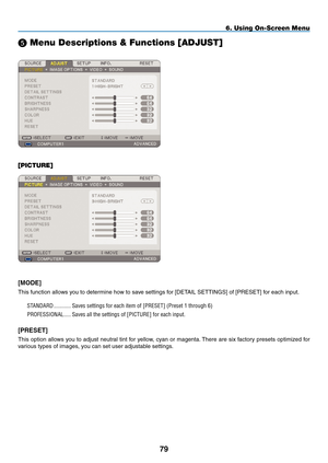 Page 93
9
6. Using On-Screen Menu
 Menu Descriptions & Functions [ADJUST]
[PICTURE]
[mODE]
This function allows you to determine how to save settings for [DETAIL SETTINGS] of [PRESET] for each input.
STANDARD............. Saves.settings.for.each.item.of.[ PRESET].(Preset.1.through.6)
PROFESSIONAL......Saves.all.the.settings.of.[ PICTURE].for.each.input..
[pRESET]
This option allows you to adjust neutral tint for yellow, cyan or magenta. There are six factory presets optimized for 
various types of images,...