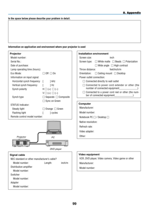 Page 11099
In the space below please describe your problem in detail.
Information on application and environment where your projector is used
Projector
Model number:
Serial No�:
Date of purchase:
Lamp operating time (hours):
Eco Mode:  Off   On
Information on input signal:
Horizontal synch frequency [          ] kHz
Vertical synch frequency [          ] Hz
Synch polarity H  (+)   (−)
 V  (+)   (−)
Synch type  Separate   Composite
  Sync on Green
STATUS Indicator:
Steady light  Orange   Green
Flashing...